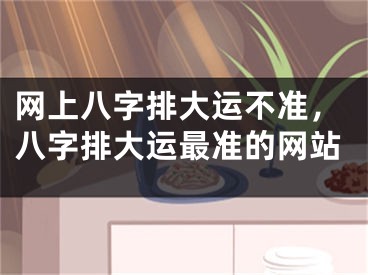 网上八字排大运不准，八字排大运最准的网站