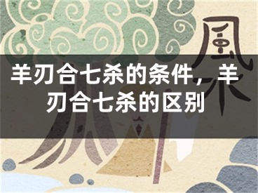 羊刃合七杀的条件，羊刃合七杀的区别