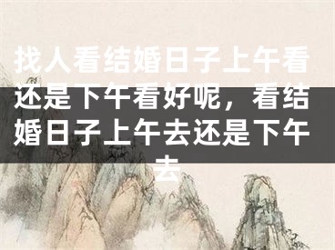 找人看结婚日子上午看还是下午看好呢，看结婚日子上午去还是下午去