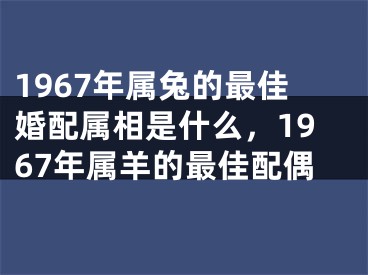 1967年属兔的最佳婚配属相是什么,1967年属羊的最佳配偶