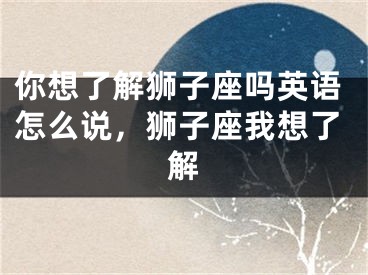 你想了解狮子座吗英语怎么说,狮子座我想了解