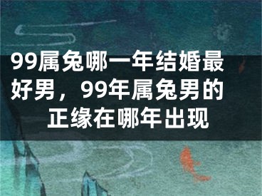 99属兔哪一年结婚最好男,99年属兔男的正缘在哪年出现