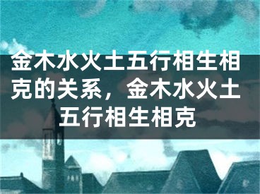 金木水火土五行相生相克的关系，金木水火土五行相生相克