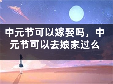 中元节可以嫁娶吗，中元节可以去娘家过么