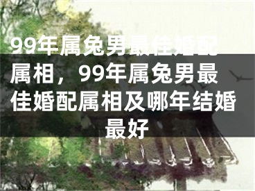 99年属兔男最佳婚配属相,99年属兔男最佳婚配属相及哪年结婚最好