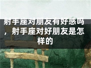射手座对朋友有好感吗，射手座对好朋友是怎样的