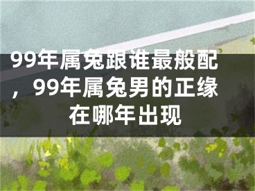 99年属兔跟谁最般配,99年属兔男的正缘在哪年出现