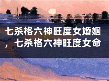 七杀格六神旺度女婚姻，七杀格六神旺度女命