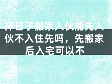 择日子搬家入伙能先入伙不入住先吗，先搬家后入宅可以不