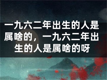 一九六二年出生的人是属啥的,一九六二年出生的人是属啥的呀