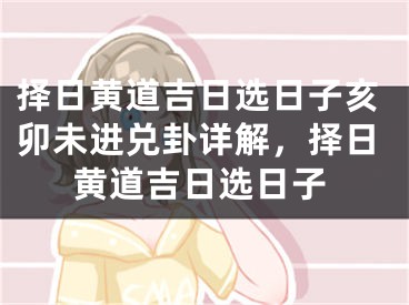 择日黄道吉日选日子亥卯未进兑卦详解，择日黄道吉日选日子