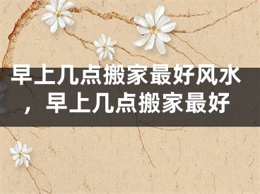 早上几点搬家最好风水,早上几点搬家最好