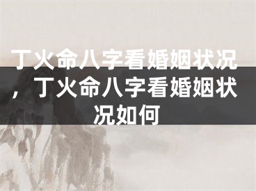 丁火命八字看婚姻状况，丁火命八字看婚姻状况如何