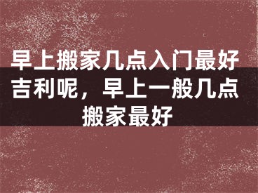 早上搬家几点入门最好吉利呢，早上一般几点搬家最好