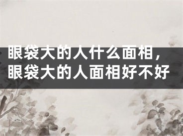 眼袋大的人什么面相，眼袋大的人面相好不好