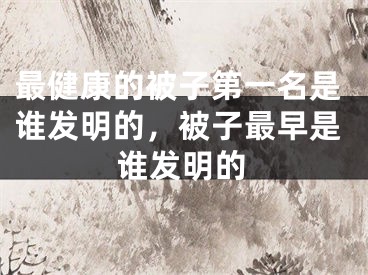 最健康的被子第一名是谁发明的，被子最早是谁发明的