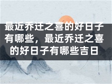 最近乔迁之喜的好日子有哪些,最近乔迁之喜的好日子有哪些吉日