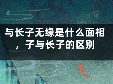 与长子无缘是什么面相，子与长子的区别
