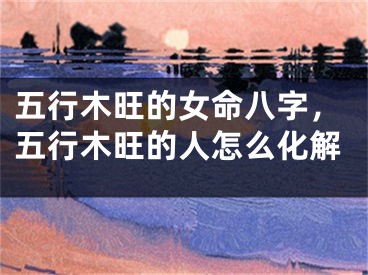 五行木旺的女命八字，五行木旺的人怎么化解