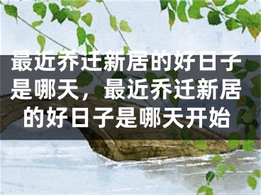 最近乔迁新居的好日子是哪天，最近乔迁新居的好日子是哪天开始