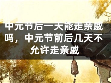 中元节后一天能走亲戚吗，中元节前后几天不允许走亲戚