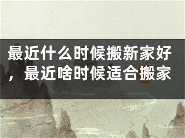 最近什么时候搬新家好,最近啥时候适合搬家