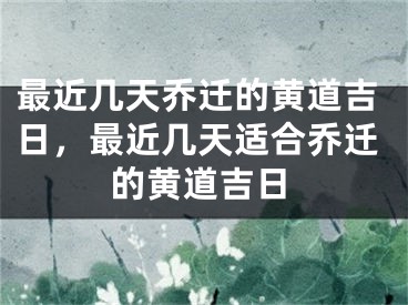 最近几天乔迁的黄道吉日，最近几天适合乔迁的黄道吉日