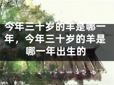 今年三十岁的羊是哪一年,今年三十岁的羊是哪一年出生的