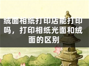 绒面相纸打印店能打印吗,打印相纸光面和绒面的区别