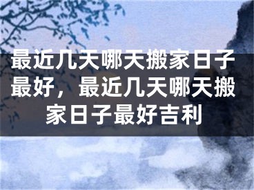 最近几天哪天搬家日子最好，最近几天哪天搬家日子最好吉利