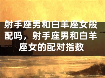 射手座男和白羊座女般配吗，射手座男和白羊座女的配对指数