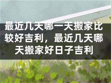 最近几天哪一天搬家比较好吉利，最近几天哪天搬家好日子吉利