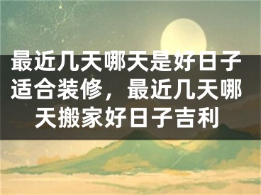 最近几天哪天是好日子适合装修，最近几天哪天搬家好日子吉利