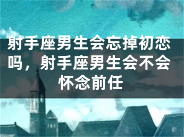 射手座男生会忘掉初恋吗,射手座男生会不会怀念前任