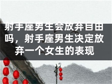 射手座男生会放弃自由吗，射手座男生决定放弃一个女生的表现