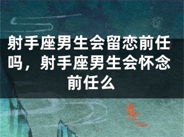 射手座男生会留恋前任吗，射手座男生会怀念前任么