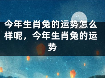 今年生肖兔的运势怎么样呢，今年生肖兔的运势