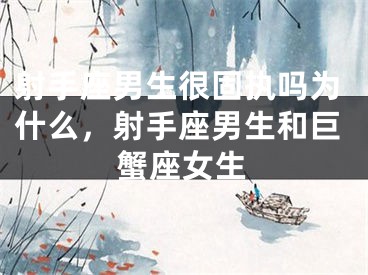 射手座男生很固执吗为什么，射手座男生和巨蟹座女生