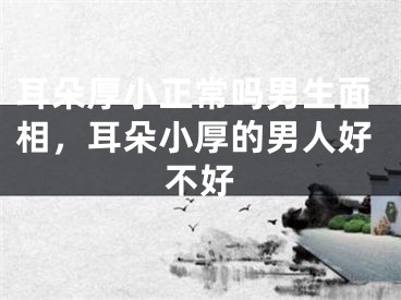 耳朵厚小正常吗男生面相，耳朵小厚的男人好不好
