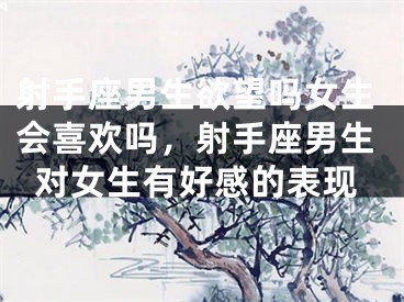 射手座男生欲望吗女生会喜欢吗，射手座男生对女生有好感的表现