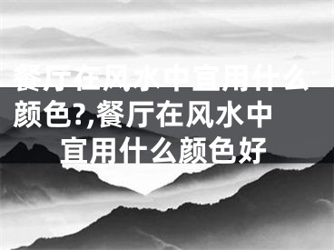 餐厅在风水中宜用什么颜色?,餐厅在风水中宜用什么颜色好