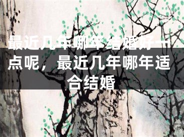 最近几年哪年结婚好一点呢，最近几年哪年适合结婚
