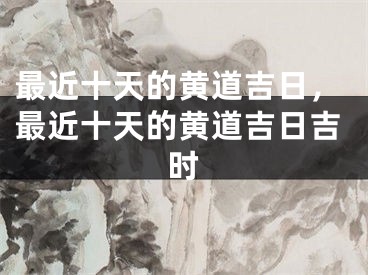 最近十天的黄道吉日，最近十天的黄道吉日吉时
