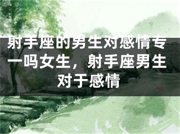 射手座的男生对感情专一吗女生，射手座男生对于感情