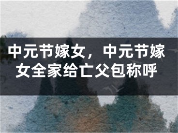 中元节嫁女，中元节嫁女全家给亡父包称呼