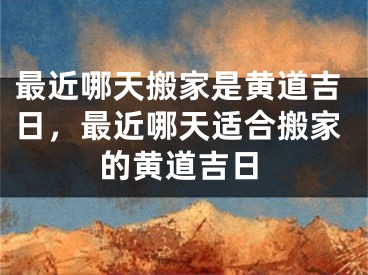 最近哪天搬家是黄道吉日，最近哪天适合搬家的黄道吉日