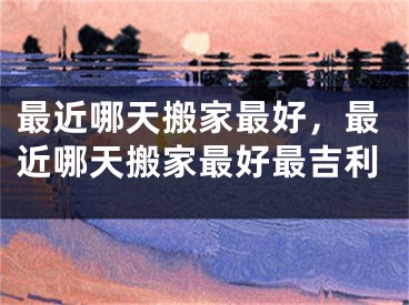 最近哪天搬家最好，最近哪天搬家最好最吉利