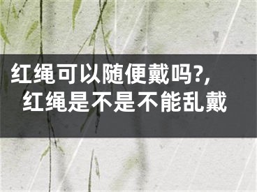 红绳可以随便戴吗?,红绳是不是不能乱戴