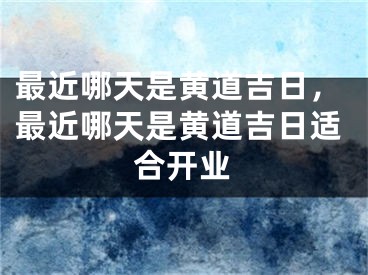 最近哪天是黄道吉日，最近哪天是黄道吉日适合开业