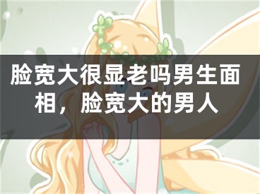 脸宽大很显老吗男生面相,脸宽大的男人